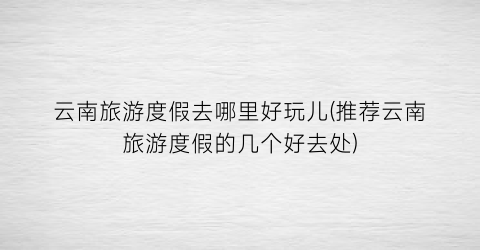 云南旅游度假去哪里好玩儿(推荐云南旅游度假的几个好去处)