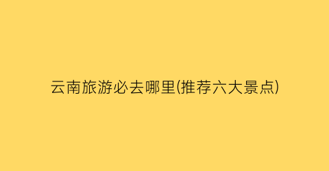 云南旅游必去哪里(推荐六大景点)
