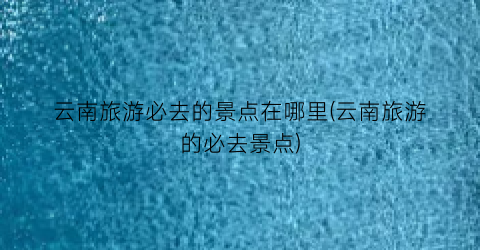云南旅游必去的景点在哪里(云南旅游的必去景点)