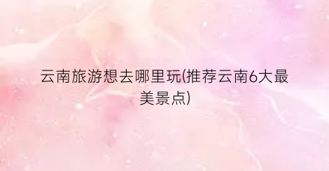 云南旅游想去哪里玩(推荐云南6大最美景点)