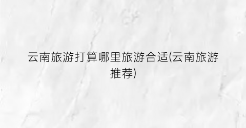 云南旅游打算哪里旅游合适(云南旅游推荐)