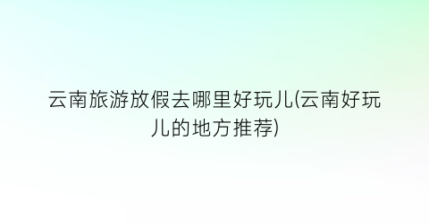 云南旅游放假去哪里好玩儿(云南好玩儿的地方推荐)