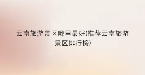 云南旅游景区哪里最好(推荐云南旅游景区排行榜)