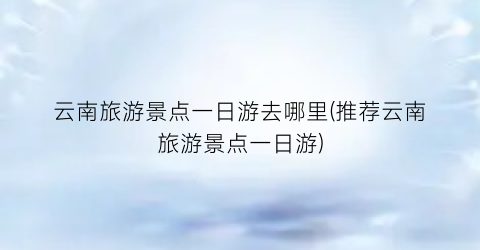 云南旅游景点一日游去哪里(推荐云南旅游景点一日游)