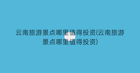 云南旅游景点哪里值得投资(云南旅游景点哪里值得投资)
