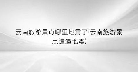 云南旅游景点哪里地震了(云南旅游景点遭遇地震)
