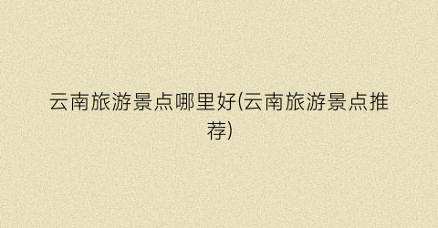 云南旅游景点哪里好(云南旅游景点推荐)