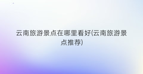 云南旅游景点在哪里看好(云南旅游景点推荐)