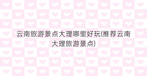 云南旅游景点大理哪里好玩(推荐云南大理旅游景点)