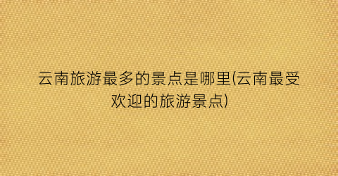 云南旅游最多的景点是哪里(云南最受欢迎的旅游景点)