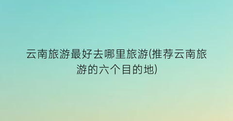 云南旅游最好去哪里旅游(推荐云南旅游的六个目的地)