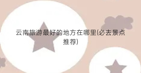 云南旅游最好的地方在哪里(必去景点推荐)