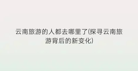 云南旅游的人都去哪里了(探寻云南旅游背后的新变化)