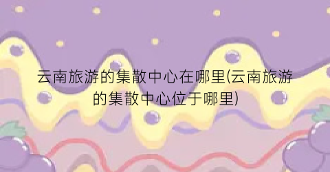 云南旅游的集散中心在哪里(云南旅游的集散中心位于哪里)