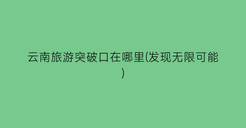 云南旅游突破口在哪里(发现无限可能)