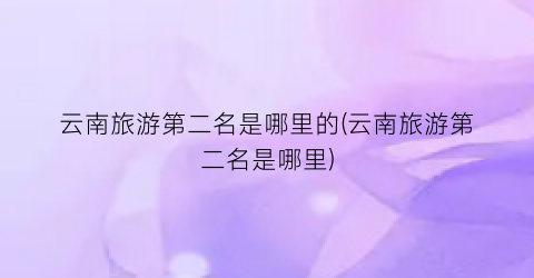 云南旅游第二名是哪里的(云南旅游第二名是哪里)