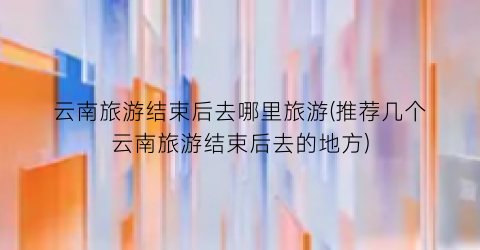 云南旅游结束后去哪里旅游(推荐几个云南旅游结束后去的地方)