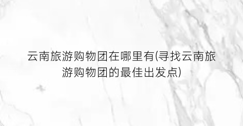 云南旅游购物团在哪里有(寻找云南旅游购物团的最佳出发点)
