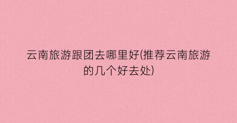 云南旅游跟团去哪里好(推荐云南旅游的几个好去处)