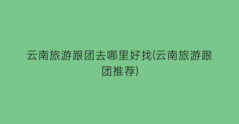 云南旅游跟团去哪里好找(云南旅游跟团推荐)
