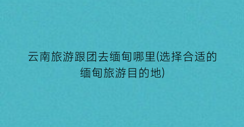云南旅游跟团去缅甸哪里(选择合适的缅甸旅游目的地)