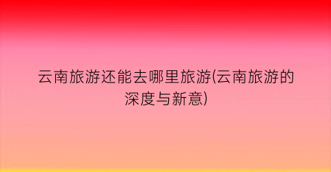 云南旅游还能去哪里旅游(云南旅游的深度与新意)
