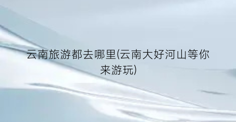 云南旅游都去哪里(云南大好河山等你来游玩)