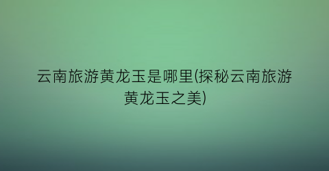 云南旅游黄龙玉是哪里(探秘云南旅游黄龙玉之美)