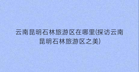 云南昆明石林旅游区在哪里(探访云南昆明石林旅游区之美)