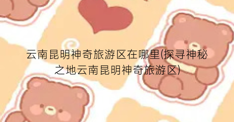 云南昆明神奇旅游区在哪里(探寻神秘之地云南昆明神奇旅游区)