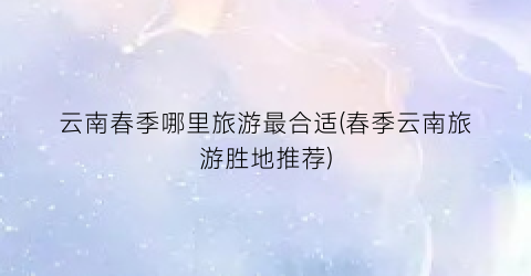云南春季哪里旅游最合适(春季云南旅游胜地推荐)