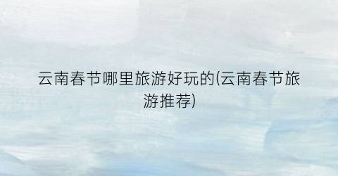 云南春节哪里旅游好玩的(云南春节旅游推荐)