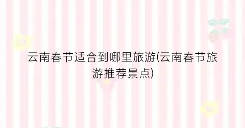 云南春节适合到哪里旅游(云南春节旅游推荐景点)