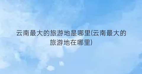 云南最大的旅游地是哪里(云南最大的旅游地在哪里)