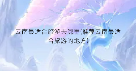云南最适合旅游去哪里(推荐云南最适合旅游的地方)