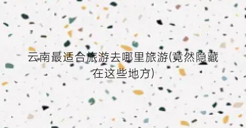 云南最适合旅游去哪里旅游(竟然隐藏在这些地方)