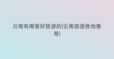 云南有哪里好旅游的(云南旅游胜地推荐)