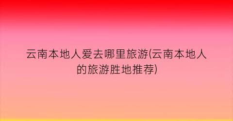 云南本地人爱去哪里旅游(云南本地人的旅游胜地推荐)