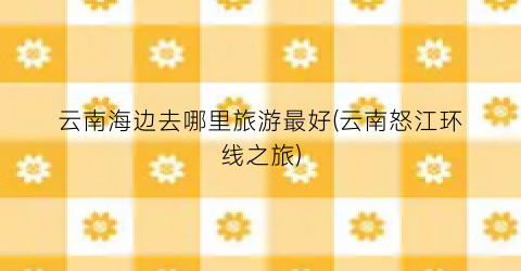 云南海边去哪里旅游最好(云南怒江环线之旅)
