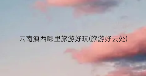 云南滇西哪里旅游好玩(旅游好去处)