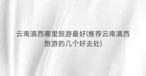 云南滇西哪里旅游最好(推荐云南滇西旅游的几个好去处)
