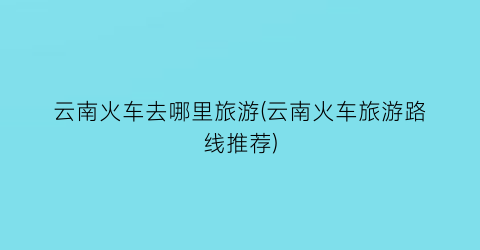云南火车去哪里旅游(云南火车旅游路线推荐)
