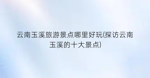 云南玉溪旅游景点哪里好玩(探访云南玉溪的十大景点)