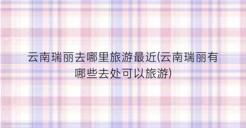 云南瑞丽去哪里旅游最近(云南瑞丽有哪些去处可以旅游)