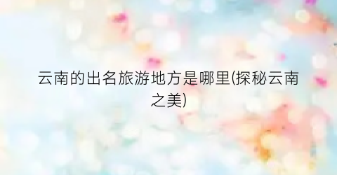 云南的出名旅游地方是哪里(探秘云南之美)