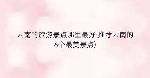 云南的旅游景点哪里最好(推荐云南的6个最美景点)