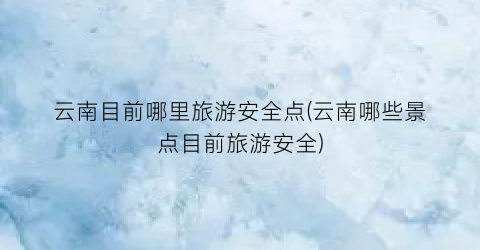 云南目前哪里旅游安全点(云南哪些景点目前旅游安全)