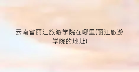 云南省丽江旅游学院在哪里(丽江旅游学院的地址)