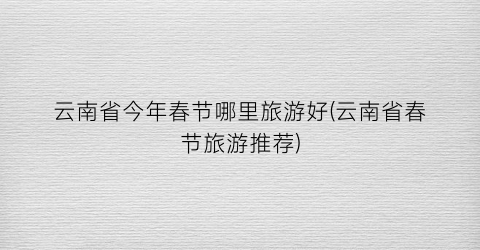 云南省今年春节哪里旅游好(云南省春节旅游推荐)