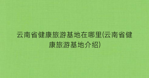 云南省健康旅游基地在哪里(云南省健康旅游基地介绍)